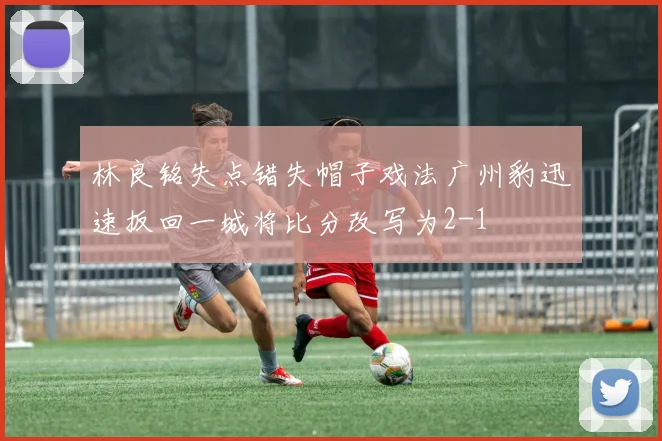 林良铭失点错失帽子戏法广州豹迅速扳回一城将比分改写为2-1
