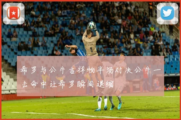 希罗与公牛吉祥物半场对决公牛一击命中让希罗瞬间退缩