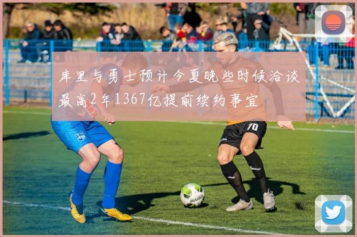 库里与勇士预计今夏晚些时候洽谈最高2年1367亿提前续约事宜