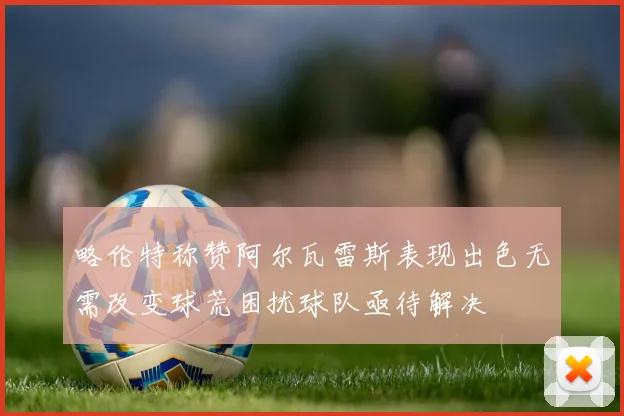 略伦特称赞阿尔瓦雷斯表现出色无需改变球荒困扰球队亟待解决
