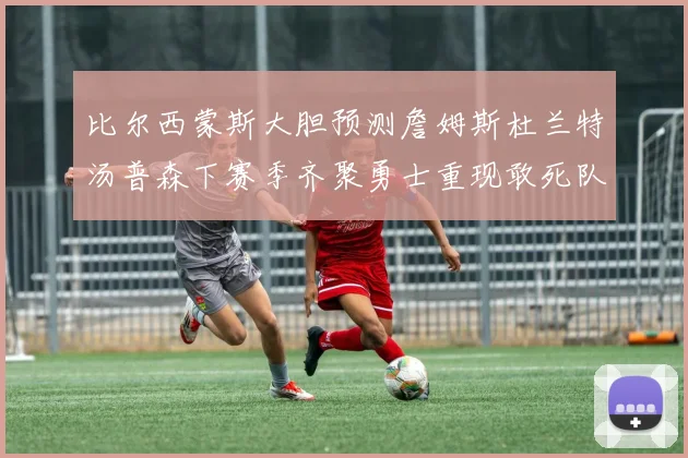 比尔西蒙斯大胆预测詹姆斯杜兰特汤普森下赛季齐聚勇士重现敢死队辉煌