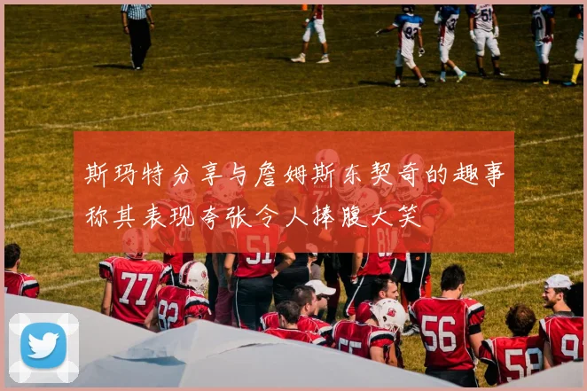 斯玛特分享与詹姆斯东契奇的趣事称其表现夸张令人捧腹大笑