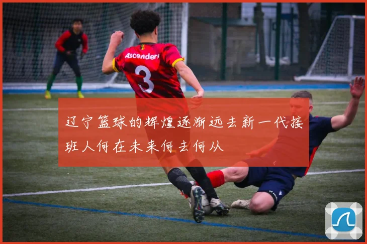 辽宁篮球的辉煌逐渐远去新一代接班人何在未来何去何从