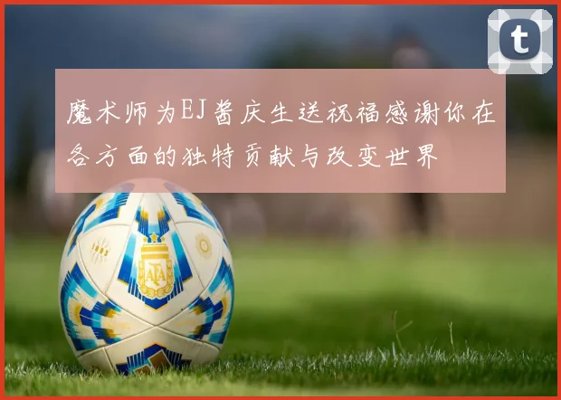 魔术师为EJ酱庆生送祝福感谢你在各方面的独特贡献与改变世界