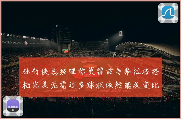 独行侠总经理称莫雷兹与弗拉格搭档完美无需过多球权依然能改变比赛局势