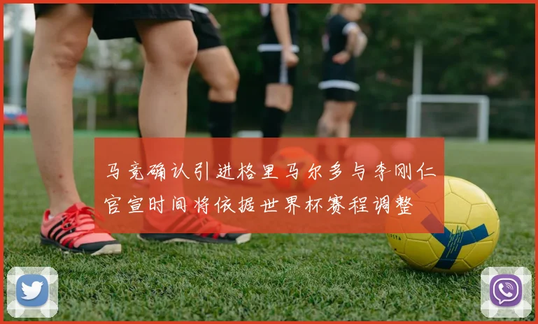 马竞确认引进格里马尔多与李刚仁官宣时间将依据世界杯赛程调整