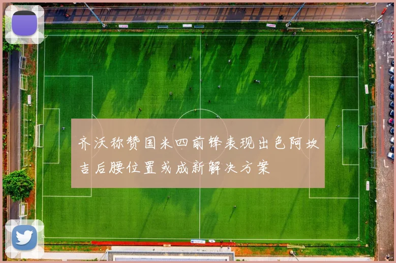 齐沃称赞国米四前锋表现出色阿坎吉后腰位置或成新解决方案