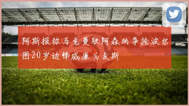 阿斯报称马竞曼联阿森纳争抢波尔图20岁边锋威廉戈麦斯