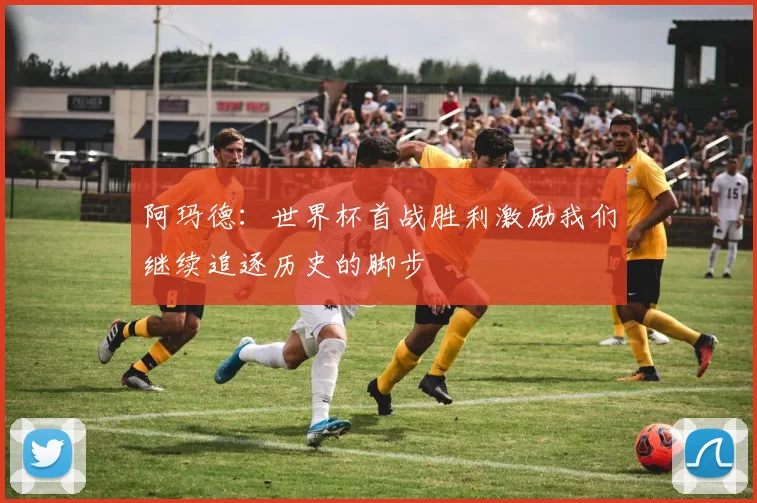 阿玛德：世界杯首战胜利激励我们继续追逐历史的脚步