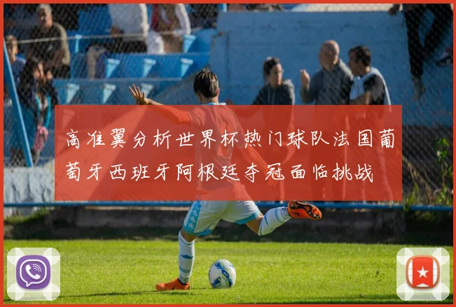 高准翼分析世界杯热门球队法国葡萄牙西班牙阿根廷夺冠面临挑战