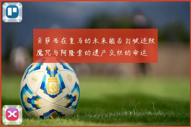贡萨洛在皇马的未来能否打破连败魔咒与阿隆索的遗产交织的命运