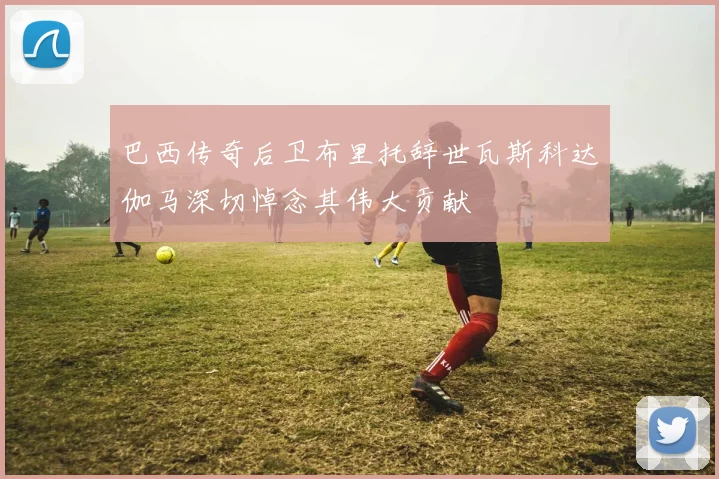 巴西传奇后卫布里托辞世瓦斯科达伽马深切悼念其伟大贡献