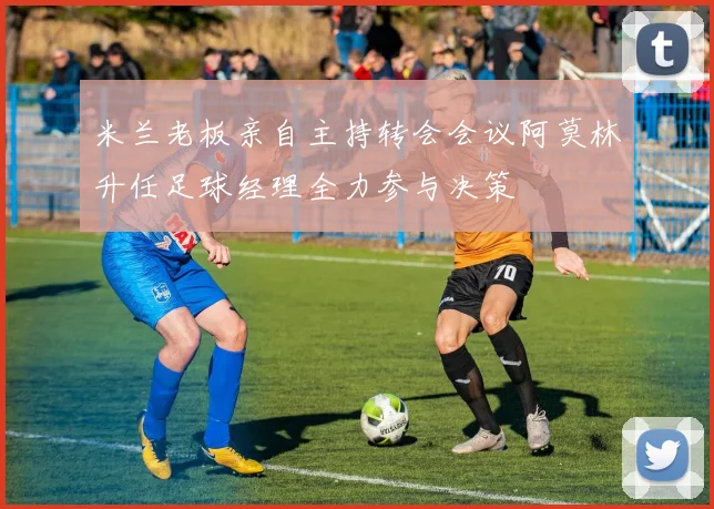 米兰老板亲自主持转会会议阿莫林升任足球经理全力参与决策