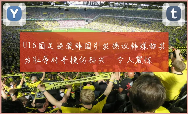 U16国足逆袭韩国引发热议韩媒称其为耻辱对手模仿孙兴慜令人震惊