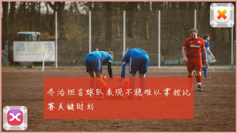 乔治坦言球队表现不稳难以掌控比赛关键时刻