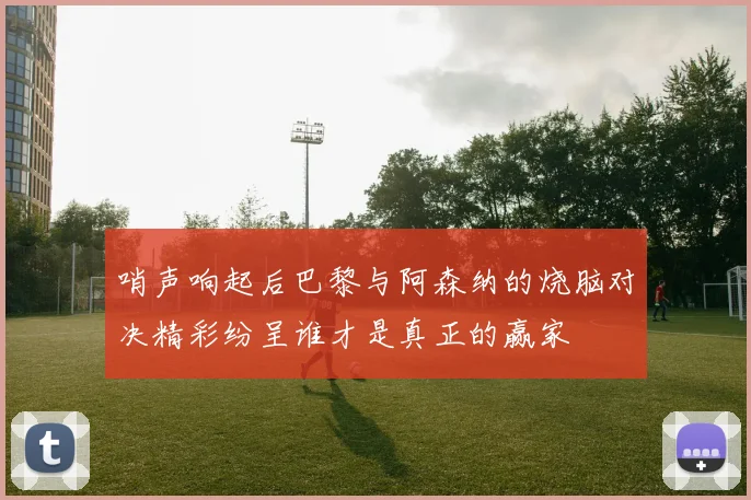 哨声响起后巴黎与阿森纳的烧脑对决精彩纷呈谁才是真正的赢家