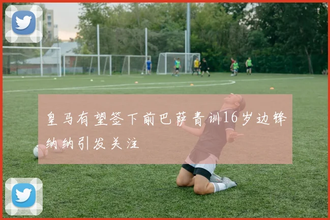 皇马有望签下前巴萨青训16岁边锋纳纳引发关注